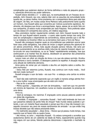 complicações que poderiam destruir de forma definitiva o resto do pequeno grupo -
e, sobretudo diminuiria seu poder defensivo.
Russell estava decidido a ir - e sabia que, na eventualidade de um fracasso da ex-
pedição, John Howard, seu vice, saberia lidar com os assuntos da comunidade tanto
quanto ele, ou talvez melhor. Anna proclamou ser a companheira óbvia para este tipo
de viagem. De fato, em muitas coisas Anna Markova valia praticamente tanto quanto
um homem, mas Russell sabia que consentira por motivos puramente egoísticos. Re-
almente, ele desejava que Anna o acompanhasse. Agora, apesar de se sentir feliz em
sua companhia, já estava muito arrependido por essa fraqueza. Teria preferido saber
que ela estava em companhia dos outros, em relativa segurança.
Absu prometera manter regularmente contato com John Howard durante todo o
tempo em que Russell estaria ausente - e quem sabe quanto tempo isso seria. Em
caso de complicações e dependendo da conveniência, estava previsto que o clã Ma-
rur se instalaria no Erewhon Hilton ou os terrestres iriam para a Torre de Marur.
Russell não conseguia imaginar quais as circunstâncias que poderiam ocorrer para
fazer essa união obrigatória, mas antes de iniciar a viagem pareceu-lhe oportuno fa-
zer planos preventivos. Afinal, toda aquela situação parecia ridícula; não seria por
demais surpreendente se as aranhas-robôs noturnas de repente tivessem algum cur-
to-circuito em seus transistores, ou se as “fadas” repetidamente avistadas, mas que
continuavam a se manter fora do alcance, decidissem se aproximar dos prisioneiros
do zoológico com intenções sinistras.
Lançou mais um olhar em direção de Anna e viu que ela estava sorrindo. Ocultou
seus temores e sorriu também. O desespero poderia se espalhar. A situação requeria
uma atitude de indiferente otimismo.
Anna parou de remar por um instante e deu-lhe um beijinho sobre a orelha. De-
pois murmurou:
- Estou feliz por estarmos juntos, Russell, mas continuo com muito medo... Você
não tem medo nenhum?
Russell enxugou o suor da testa - era suor frio - e esboçou uma carícia no ombro
dela.
- Você não está realmente esperando que um inglês à maneira antiga admita fren-
te a uma mulher russa emancipada que ele está com medo?
- Mas se for a verdade!
- Minha querida -, respondeu em tom de brincadeira, - você tem que me permitir
um mínimo de hipocrisia. Um cavalheiro nunca se mostra assustado na presença de
uma dama.
Anna riu.
- Você já conseguiu me reanimar. É engraçado como poucas palavras podem ter
um efeito tão importante.
- É verdade. É engraçado -, concordou Russell - Você está lembrada da hora em
que passamos debaixo da ponte feita de choças? Todo mundo estava pulando e gri-
tando, e por um instante fiquei assustado e pensei que Ora e Ireg não tivessem con-
seguido convencer seu povo de nossos sentimentos de amizade - ou que então Ireg
tivesse decidido que não estava precisando deles.
- Foi realmente assustador -, disse Anna. - Parece que já passou muito tempo, mas
suponho que só fazem três ou quatro horas.
- Até menos, eu acho -, respondeu Russell. - Eu estava começando a acreditar que
acabaríamos dentro de um caldeirão da Idade da Pedra, especialmente quando Ireg
nos seguiu em sua canoa, falando palavras desconexas e segurando o machado na
mão.
 