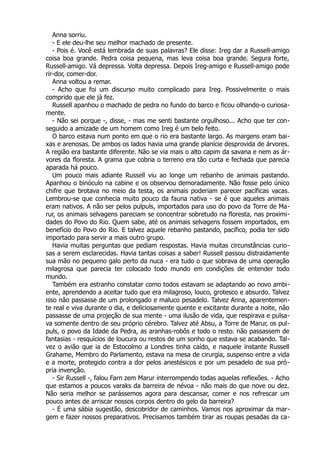 Anna sorriu.
- E ele deu-lhe seu melhor machado de presente.
- Pois é. Você está lembrada de suas palavras? Ele disse: Ireg dar a Russell-amigo
coisa boa grande. Pedra coisa pequena, mas leva coisa boa grande. Segura forte,
Russell-amigo. Vá depressa. Volta depressa. Depois Ireg-amigo e Russell-amigo pode
rir-dor, comer-dor.
Anna voltou a remar.
- Acho que foi um discurso muito complicado para Ireg. Possivelmente o mais
comprido que ele já fez.
Russell apanhou o machado de pedra no fundo do barco e ficou olhando-o curiosa-
mente.
- Não sei porque -, disse, - mas me senti bastante orgulhoso... Acho que ter con-
seguido a amizade de um homem como Ireg é um belo feito.
O barco estava num ponto em que o rio era bastante largo. As margens eram bai-
xas e arenosas. De ambos os lados havia uma grande planície desprovida de árvores.
A região era bastante diferente. Não se via mais o alto capim da savana e nem as ár-
vores da floresta. A grama que cobria o terreno era tão curta e fechada que parecia
aparada há pouco.
Um pouco mais adiante Russell viu ao longe um rebanho de animais pastando.
Apanhou o binóculo na cabine e os observou demoradamente. Não fosse pelo único
chifre que brotava no meio da testa, os animais poderiam parecer pacíficas vacas.
Lembrou-se que conhecia muito pouco da fauna nativa - se é que aqueles animais
eram nativos. A não ser pelos pulpuls, importados para uso do povo da Torre de Ma-
rur, os animais selvagens pareciam se concentrar sobretudo na floresta, nas proximi-
dades do Povo do Rio. Quem sabe, até os animais selvagens fossem importados, em
benefício do Povo do Rio. E talvez aquele rebanho pastando, pacífico, podia ter sido
importado para servir a mais outro grupo.
Havia muitas perguntas que pediam respostas. Havia muitas circunstâncias curio-
sas a serem esclarecidas. Havia tantas coisas a saber! Russell passou distraidamente
sua mão no pequeno galo perto da nuca - era tudo o que sobrava de uma operação
milagrosa que parecia ter colocado todo mundo em condições de entender todo
mundo.
Também era estranho constatar como todos estavam se adaptando ao novo ambi-
ente, aprendendo a aceitar tudo que era milagroso, louco, grotesco e absurdo. Talvez
isso não passasse de um prolongado e maluco pesadelo. Talvez Anna, aparentemen-
te real e viva durante o dia, e deliciosamente quente e excitante durante a noite, não
passasse de uma projeção de sua mente - uma ilusão de vida, que respirava e pulsa-
va somente dentro de seu próprio cérebro. Talvez até Absu, a Torre de Marur, os pul-
puls, o povo da Idade da Pedra, as aranhas-robôs e todo o resto. não passassem de
fantasias - resquícios de loucura ou restos de um sonho que estava se acabando. Tal-
vez o avião que ia de Estocolmo a Londres tinha caído, e naquele instante Russell
Grahame, Membro do Parlamento, estava na mesa de cirurgia, suspenso entre a vida
e a morte, protegido contra a dor pelos anestésicos e por um pesadelo de sua pró-
pria invenção.
- Sir Russell -, falou Farn zem Marur interrompendo todas aquelas reflexões. - Acho
que estamos a poucos varaks da barreira de névoa - não mais do que nove ou dez.
Não seria melhor se parássemos agora para descansar, comer e nos refrescar um
pouco antes de arriscar nossos corpos dentro do gelo da barreira?
- É uma sábia sugestão, descobridor de caminhos. Vamos nos aproximar da mar-
gem e fazer nossos preparativos. Precisamos também tirar as roupas pesadas da ca-
 