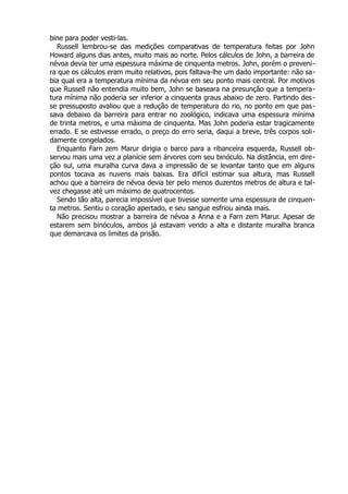 bine para poder vesti-las.
Russell lembrou-se das medições comparativas de temperatura feitas por John
Howard alguns dias antes, muito mais ao norte. Pelos cálculos de John, a barreira de
névoa devia ter uma espessura máxima de cinquenta metros. John, porém o preveni-
ra que os cálculos eram muito relativos, pois faltava-lhe um dado importante: não sa-
bia qual era a temperatura mínima da névoa em seu ponto mais central. Por motivos
que Russell não entendia muito bem, John se baseara na presunção que a tempera-
tura mínima não poderia ser inferior a cinquenta graus abaixo de zero. Partindo des-
se pressuposto avaliou que a redução de temperatura do rio, no ponto em que pas-
sava debaixo da barreira para entrar no zoológico, indicava uma espessura mínima
de trinta metros, e uma máxima de cinquenta. Mas John poderia estar tragicamente
errado. E se estivesse errado, o preço do erro seria, daqui a breve, três corpos soli-
damente congelados.
Enquanto Farn zem Marur dirigia o barco para a ribanceira esquerda, Russell ob-
servou mais uma vez a planície sem árvores com seu binóculo. Na distância, em dire-
ção sul, uma muralha curva dava a impressão de se levantar tanto que em alguns
pontos tocava as nuvens mais baixas. Era difícil estimar sua altura, mas Russell
achou que a barreira de névoa devia ter pelo menos duzentos metros de altura e tal-
vez chegasse até um máximo de quatrocentos.
Sendo tão alta, parecia impossível que tivesse somente uma espessura de cinquen-
ta metros. Sentiu o coração apertado, e seu sangue esfriou ainda mais.
Não precisou mostrar a barreira de névoa a Anna e a Farn zem Marur. Apesar de
estarem sem binóculos, ambos já estavam vendo a alta e distante muralha branca
que demarcava os limites da prisão.
 