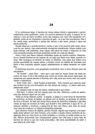 24
O rio continuava largo. A barreira de névoa estava imóvel e apavorante a aproxi-
madamente meio quilômetro, como um enorme penhasco de gelo. A largura do rio
reduzia o risco do barco encalhar numa das margens com seus três tripulantes con-
gelados, antes de ter transposto a barreira de gelo - se é que isso aconteceria. Mas o
rio, sendo largo, aumentava o perigo dos bancos e das secas, porque a água era
pouco profunda.
Russell observou a grande barreira e sentiu o suor a lhe escorrer pelo corpo. Senti-
a-se frio por dentro, mas externamente transpirava visivelmente. Estava vestido com
duas camisas, três pulôveres, duas calças, três pares de meias, e segurava na mão
uma comprida echarpe de lã que pretendia enrolar em volta da cabeça.
Anna e Farn zem Marur estavam embutidos quase da mesma maneira. Observan-
do-os, Russell lembrou-se de repente de um jogo que fizera num Natal, quando cri-
ança. Não conseguiu se lembrar de todos os detalhes, mas sabia que vestira uma
grande quantidade de roupas velhas, e tentara comer um tablete de chocolate com
garfo e faca enquanto alguém jogava repetidamente os dados tentando um duplo
seis.
A lembrança provocou uma gargalhada involuntária. Farn e Anna olharam para ele
estupefatos.
- 'Sir Russell -, disse Farn, - acho que o que está em nossa frente não pode ser
motivo de risos. O frio é tão intenso que nunca em minha vida provei nada igual. Se
passarmos por aquela barreira e ficarmos com vida, acho que nunca mais vou querer
repetir a experiência.
- Sinto muito, Farn -, disse Russell arrependido. - Pela maneira que estamos vesti-
dos lembrei-me de uma brincadeira de meu tempo de criança... A cabine está com-
pletamente vazia?
- Sir, coloquei tudo no topo da cabine, obedecendo à sua ordem.
- Está bem. A cabine mal tem espaço para nós três.- Observou a pilha de apetre-
chos que estavam agora em seu teto.
Todas as armas estavam juntas - a espada, a adaga e a curta lança do descobridor
de caminhos, as facas, as bestas, as aljavas com os dardos, as granadas de pólvora
de Anna e Russell. Ao lado das armas havia caixas de alimentos enlatados e garrafas
cheias de água de torneira do hotel, que Russell e Ana preferiam à água do rio. Lá
estavam também o binóculo, a pedra-ímã de Farn zem Marur, dois rolos de corda,
uma caixa de curativos e a máquina fotográfica polaroide
Que estranha mistura de objetos, pensou Russell. Alguém que organiza uma expe-
dição desse gênero com dois homens, uma mulher e aquele mísero montinho de bu-
gigangas deve ser meio louco ou meio candidato a a suicida, ou então ambas as coi-
sas. Mesmo presumindo que conseguissem passar com vida para o outro lado da
barreira de névoa (o que era muita presunção), não havia possibilidade de saber o
que estava do outro lado.
 