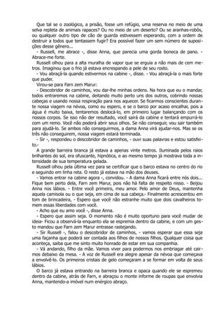 Que tal se o zoológico, a prisão, fosse um refúgio, uma reserva no meio de uma
selva repleta de animais rapaces? Ou no meio de um deserto? Ou se aranhas-robôs,
ou qualquer outro tipo de cão de guarda estivessem esperando, com a ordem de
destruir a todos que tentassem fugir? Era possível fazer um sem número de suposi-
ções desse gênero...
- Russell, me abrace -, disse Anna, que parecia uma gorda boneca de pano. -
Abrace-me forte.
Russell olhou para a alta muralha de vapor que se erguia a não mais de cem me-
tros. Imaginou que o frio já estava encrespando a pele de seu rosto.
- Vou abraçá-la quando estivermos na cabine -, disse. - Vou abraçá-la o mais forte
que puder.
Virou-se para Farn zem Marur:
- Descobridor de caminhos, vou dar-lhe minhas ordens. Na hora que eu o mandar,
todos entraremos na cabine, deitando muito perto uns dos outros, cobrindo nossas
cabeças e usando nossa respiração para nos aquecer. Se ficarmos conscientes duran-
te nossa viagem na névoa, como eu espero, e se o barco por acaso encalhar, pois a
água é muito baixa, tentaremos deslocá-lo, em primeiro lugar balançando com os
nossos corpos. Se isso não der resultado, você sairá da cabine e tentará empurrá-lo
com um remo. Você não poderá abrir seus olhos. Se não conseguir, vou sair também
para ajudá-lo. Se ambos não conseguirmos, a dama Anna virá ajudar-nos. Mas se os
três não conseguirem, nossa viagem estará terminada.
- Sir -, respondeu o descobridor de caminhos, - ouvi suas palavras e estou satisfei-
to.-
A grande barreira branca já estava a apenas vinte metros. Iluminada pelos raios
brilhantes do sol, era ofuscante, hipnótica, e ao mesmo tempo já mostrava toda a in-
tensidade de sua temperatura gelada.
Russell olhou pela última vez para se certificar que o barco estava no centro do rio
e seguindo em linha reta. O resto já estava na mão dos deuses.
- Vamos entrar na cabine agora -, convidou. - A dama Anna ficará entre nós dois...
Fique bem perto dela, Farn zem Marur, pois não há falta de respeito nisso. - Beijou
Anna nos lábios. - Entre você primeiro, meu amor. Pelo amor de Deus, mantenha
aquela camisola ou o que seja, em cima de sua cabeça.- Finalmente acrescentou em
tom de brincadeira, - Espero que você não estranhe muito que dois cavalheiros to-
mem essas liberdades com você.
- Acho que eu amo você -, disse Anna.
- Espero que assim seja. O momento não é muito oportuno para você mudar de
ideia- Ficou a observá-la enquanto ela se espremia dentro da cabine, e com um ges-
to mandou que Farn zem Marur entrasse rastejando.
- Sir Russell -, falou o descobridor de caminhos, - vamos esperar que essa seja
uma façanha que poderá ser contada aos filhos de nossos filhos. Qualquer coisa que
aconteça, saiba que me sinto muito honrado de estar em sua companhia.
- Vá andando, filho da mãe. Vamos viver para podermos nos embriagar até cair-
mos debaixo da mesa. - A voz de Russell era alegre apesar da névoa que começava
a envolvê-lo. Os primeiros cristais de gelo começaram a se formar em volta de seus
lábios.
O barco já estava entrando na barreira branca e opaca quando ele se espremeu
dentro da cabine, atrás de Farn, e abraçou o monte informe de roupas que envolvia
Anna, mantendo-a imóvel num enérgico abraço.
 