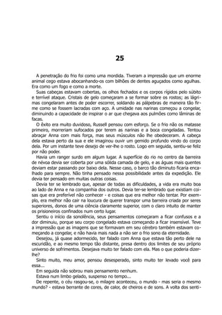 25
A penetração do frio foi como uma mordida. Tiveram a impressão que um enorme
animal cego estava abocanhando-os com bilhões de dentes aguçados como agulhas.
Era como um fogo e como a morte.
Suas cabeças estavam cobertas, os olhos fechados e os corpos rígidos pelo súbito
e terrível ataque. Cristais de gelo começaram a se formar sobre os rostos; as lágri-
mas congelaram antes de poder escorrer, soldando as pálpebras de maneira tão fir-
me como se fossem lacradas com aço. A umidade nas narinas começou a congelar,
diminuindo a capacidade de inspirar o ar que chegava aos pulmões como lâminas de
facas.
O êxito era muito duvidoso, Russell pensou com esforço. Se o frio não os matasse
primeiro, morreriam sufocados por terem as narinas e a boca congeladas. Tentou
abraçar Anna com mais força, mas seus músculos não lhe obedeceram. A cabeça
dela estava perto da sua e ele imaginou ouvir um gemido profundo vindo do corpo
dela. Por um instante teve desejo de ver-lhe o rosto. Logo em seguida, sentiu-se feliz
por não poder.
Havia um ranger surdo em algum lugar. A superfície do rio no centro da barreira
de névoa devia ser coberta por uma sólida camada de gelo, e as águas mais quentes
deviam estar passando por baixo dela. Nesse caso, o barco tão diminuto ficaria enca-
lhado para sempre. Não tinha pensado nessa possibilidade antes da expedição. Ele
devia ter pensado em muitas outras coisas.
Devia ter se lembrado que, apesar de todas as dificuldades, a vida era muito boa
ao lado de Anna e na companhia dos outros. Devia ter-se lembrado que existiam coi-
sas que era preferível não conhecer - e coisas que era melhor não tentar. Por exem-
plo, era melhor não cair na loucura de querer transpor uma barreira criada por seres
superiores, donos de uma ciência claramente superior, com o claro intuito de manter
os prisioneiros confinados num certo lugar.
Sentiu o início da sonolência, seus pensamentos começaram a ficar confusos e a
dor diminuiu, porque seu corpo congelado estava começando a ficar insensível. Teve
a impressão que as imagens que se formavam em seu cérebro também estavam co-
meçando a congelar, e não havia mais nada a não ser o frio sono da eternidade.
Desejou, já quase adormecido, ter falado com Anna que estava tão perto dele na
escuridão, e ao mesmo tempo tão distante, presa dentro dos limites de seu próprio
universo de sofrimentos. Desejava muito ter falado com ela. Mas o que poderia dizer-
lhe?
Sinto muito, meu amor, pensou desesperado, sinto muito ter levado você para
essa...
Em seguida não sobrou mais pensamento nenhum.
Estava num limbo gelado, suspenso no tempo...
De repente, o céu rasgou-se, o milagre aconteceu, o mundo - mas seria o mesmo
mundo? - estava berrante de cores, de calor, de cheiros e de sons. A volta dos senti-
 