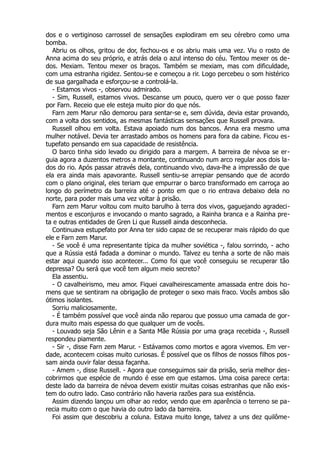 dos e o vertiginoso carrossel de sensações explodiram em seu cérebro como uma
bomba.
Abriu os olhos, gritou de dor, fechou-os e os abriu mais uma vez. Viu o rosto de
Anna acima do seu próprio, e atrás dela o azul intenso do céu. Tentou mexer os de-
dos. Mexiam. Tentou mexer os braços. Também se mexiam, mas com dificuldade,
com uma estranha rigidez. Sentou-se e começou a rir. Logo percebeu o som histérico
de sua gargalhada e esforçou-se a controlá-la.
- Estamos vivos -, observou admirado.
- Sim, Russell, estamos vivos. Descanse um pouco, quero ver o que posso fazer
por Farn. Receio que ele esteja muito pior do que nós.
Farn zem Marur não demorou para sentar-se e, sem dúvida, devia estar provando,
com a volta dos sentidos, as mesmas fantásticas sensações que Russell provara.
Russell olhou em volta. Estava apoiado num dos bancos. Anna era mesmo uma
mulher notável. Devia ter arrastado ambos os homens para fora da cabine. Ficou es-
tupefato pensando em sua capacidade de resistência.
O barco tinha sido levado ou dirigido para a margem. A barreira de névoa se er-
guia agora a duzentos metros a montante, continuando num arco regular aos dois la-
dos do rio. Após passar através dela, continuando vivo, dava-lhe a impressão de que
ela era ainda mais apavorante. Russell sentiu-se arrepiar pensando que de acordo
com o plano original, eles teriam que empurrar o barco transformado em carroça ao
longo do perímetro da barreira até o ponto em que o rio entrava debaixo dela no
norte, para poder mais uma vez voltar à prisão.
Farn zem Marur voltou com muito barulho à terra dos vivos, gaguejando agradeci-
mentos e esconjuros e invocando o manto sagrado, a Rainha branca e a Rainha pre-
ta e outras entidades de Gren Li que Russell ainda desconhecia.
Continuava estupefato por Anna ter sido capaz de se recuperar mais rápido do que
ele e Farn zem Marur.
- Se você é uma representante típica da mulher soviética -, falou sorrindo, - acho
que a Rússia está fadada a dominar o mundo. Talvez eu tenha a sorte de não mais
estar aqui quando isso acontecer... Como foi que você conseguiu se recuperar tão
depressa? Ou será que você tem algum meio secreto?
Ela assentiu.
- O cavalheirismo, meu amor. Fiquei cavalheirescamente amassada entre dois ho-
mens que se sentiram na obrigação de proteger o sexo mais fraco. Vocês ambos são
ótimos isolantes.
Sorriu maliciosamente.
- É também possível que você ainda não reparou que possuo uma camada de gor-
dura muito mais espessa do que qualquer um de vocês.
- Louvado seja São Lênin e a Santa Mãe Rússia por uma graça recebida -, Russell
respondeu piamente.
- Sir -, disse Farn zem Marur. - Estávamos como mortos e agora vivemos. Em ver-
dade, acontecem coisas muito curiosas. É possível que os filhos de nossos filhos pos-
sam ainda ouvir falar dessa façanha.
- Amem -, disse Russell. - Agora que conseguimos sair da prisão, seria melhor des-
cobrirmos que espécie de mundo é esse em que estamos. Uma coisa parece certa:
deste lado da barreira de névoa devem existir muitas coisas estranhas que não exis-
tem do outro lado. Caso contrário não haveria razões para sua existência.
Assim dizendo lançou um olhar ao redor, vendo que em aparência o terreno se pa-
recia muito com o que havia do outro lado da barreira.
Foi assim que descobriu a coluna. Estava muito longe, talvez a uns dez quilôme-
 