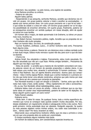 - Está bem. Sou socialista - ou pelo menos, uma espécie de socialista.
Anna Markova encolheu os ombros.
- Poderia ter sido pior.
Alguém bateu palmas.
- Respondendo à sua pergunta, senhorita Markova, acredito que devíamos nos di-
vidir em grupos. Um grupo poderia vistoriar o hotel e escolher as acomodações - e
aposto que vamos precisar disso. Um outro grupo precisaria ver o que há ao redor -
o que existe da cidade e a área em volta. Um terceiro grupo poderia ver se há algu-
ma possibilidade de encontrar alimentos. Um quarto grupo, finalmente, poderia ver
se conseguimos encontrar um sentido qualquer em nossa situação, além de ajudar
os outros em suas tarefas.
Um homem alto e magro, de idade aproximada à de Grahame, ou talvez um pouco
mais novo, levantou-se.
- Sou Robert Hyman, funcionário público, inglês. Acredito que as propostas do se-
nhor Grahame são muito sensatas.
Mais um homem falou. Era loiro, de constituição pesada.
- Gunnar Rudefors, professor, sueco... O senhor Grahame está certo. Precisamos
fazer alguma coisa.
Uma moça tomou a palavra. Parecia ter uns dezenove anos e estava sentada junto
a mais duas moças. Estava muito nervosa e quase não deu para ouvir o que ela esta-
va dizendo.
- Chamo-me
Andrea Small. Sou estudante e inglesa. Francamente, estou muito assustada. Es-
tou tão assustada que não sei o que fazer. Minhas amigas também... Precisamos de
alguém que nos diga o que fazer.
- Estou de acordo - e acredito que a maioria de nós também concordará com isso.-
As palavras vieram de um homem de grandes proporções e cabelos claros. A seu
lado estava uma mulher loira, atraente e rechonchuda. O homem continuou: - Meu
nome é Paul Redman. Sou um agente literário americano.- Acenou para sua compa-
nheira: - Esta é minha esposa Marion. Desde que o senhor Grahame é o primeiro en-
tre nós que tenta tomar uma atitude construtiva, achamos que pelo menos por esse
motivo, devia ser ele a pessoa que comanda as operações.
Tore Norstedt levantou o copo em direção a Grahame. - Senhor, acho que não lhe
resta mais nada a fazer, senão aceitar. - Olhou rapidamente em volta e acrescentou:
- Oh, eu sou Tore Norstedt, oficial radiotelegrafista, sueco.
Grahame bebeu mais um pouco de whisky. - Antes de confessar que eu sou bas-
tante idiota em aceitar essa responsabilidade, gostaria de saber se há objeções. Ou
talvez alguém queira sugerir um outro nome?
Todos ficaram calados.
Grahame sorriu.
- Muito bem. A ideia foi vossa. De qualquer forma, toda a minha experiência de-
monstra que nunca se consegue nada quando existem muitas discussões. Por isso,
desejo estabelecer um regulamento simples à salvaguarda minha e dos outros. Pará-
grafo primeiro: minha autoridade deve ser absoluta. Parágrafo segundo: Se quatro
ou mais pessoas objetam contra minhas ordens, vou ceder essa autoridade a ou-
trem... Vamos votar? Por favor, levantem as mãos.
Observando seus companheiros Grahame refletiu que era essa a primeira e única
vez em que uma proposta dele era aceita por unanimidade.
O choque aconteceu alguns instantes mais tarde.
Um homem de estatura baixa, sem características especiais levantou-se.
 