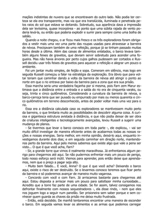 mações indistintas de nuvens que se encontravam do outro lado. Não podia ter cer-
teza se ela era transparente, mas via que era translúcida, iluminada e penetrada pe-
los raios do sol que estava se deitando. Sobretudo, sua aparência dava a impressão
dela ser levíssima, quase incorpórea - ao ponto que uma súbita rajada de vento po-
deria levá-la, ou então que poderia explodir e sumir para sempre como uma bolha de
sabão.
Quando a noite chegou, o ar ficou mais fresco e os três exploradores foram obriga-
dos a vestir mais uma vez uma parte das roupas usadas para atravessar a barreira
de névoa. Precisavam também de uma refeição, porque já se tinham passado muitas
horas desde a última. Além das caixas de alimentos enlatados, o barco levava tam-
bém alguns feixes de gravetos, que deviam servir sobretudo para acender uma fo-
gueira. Mas não havia árvores por perto cujos galhos pudessem ser cortados e Rus-
sell decidiu usar três feixes de gravetos para aquecer a refeição e alegrar um pouco o
ambiente.
Foi um jantar muito simples, de feijão e sopa. Comeram em silêncio, mas logo em
seguida Russell começou a falar na estratégia da exploração. Era óbvio que para vol-
tar teriam que caminhar dando a volta da barreira de névoa até atingir o ponto ao
norte em que o rio entrava por baixo da barreira para a zona que era sua prisão.
Essa marcha seria uma verdadeira façanha por si mesma, pois Farn zem Marur es-
timava que a distância entre a entrada e a saída do rio era de cinquenta varaks, ou
seja, trinta e cinco quilômetros. Considerando a curvatura da barreira de névoa, o
barco-carroça teria que ser puxado ou empurrado por mais ou menos quarenta e cin-
co quilômetros em terreno desconhecido, antes de poder voltar mais uma vez para o
rio.
Essa era a distância calculada caso os exploradores se mantivessem muito perto
da barreira, o que limitaria muito as possibilidades de descobrir alguma coisa. A curi-
osa e gigantesca estrutura avistada à distância, e que não podia deixar de ser obra
de criaturas inteligentes e tecnologicamente avançadas, levou Russell a sugerir uma
mudança de planos.
- Se tivermos que levar o barco conosco em toda parte -, ele explicou, - vai ser
muito difícil investigar de maneira eficiente antes de acabarmos todas as nossas ra-
ções e nossas energias. Seria melhor, em minha opinião, deixá-lo aqui, enquanto in-
vestigamos durante dois dias; e em seguida caminhar em direção norte, mantendo-
nos perto da barreira. Aqui pelo menos sabemos que existe algo que vale a pena ser
visto... O que é que você acha, Farn?
- Sir, a grande torre que vimos é realmente maravilhosa. Já enfrentamos algum pe-
rigo para chegarmos até aqui. Se não pudermos enfrentar mais um pouco de perigo,
todo nosso esforço será inútil. Viemos para aprender, pois então deixe que aprenda-
mos, nem que o preço a pagar seja alto.
- Muito bem falado... E você, Anna? O que é que você acha? Deixando o barco
aqui, existe o risco de ser destruído. Se o levarmos conosco teremos que ficar perto
da barreira e só poderemos avançar de maneira muito vagarosa.
- Concordo com você e com Farn. Já arriscamos bastante para chegarmos até
aqui. Estou disposta a arriscar mais um pouco para satisfazer minha curiosidade...
Acredito que a torre faz parte de uma cidade. Se for assim, talvez consigamos nos
defrontar finalmente com nossos sequestradores -, ela disse rindo, - nem que eles
nos joguem logo a seguir num panelão. Ser prisioneira sem saber porque e sem co-
nhecer quem guarda as chaves da prisão me deixa muito frustrada.
- Então, está decidido. De manhã tentaremos encontrar uma maneira de esconder
o barco. Em seguida vamos levar os alimentos e as armas que podemos carregar
 
