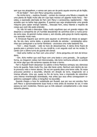sem que nos atrapalhem, e vamos sair para ver de perto aquele enorme pé de feijão.
- Pé de feijão? - Farn zem Marur perguntou surpreso.
- Na minha terra -, explicou Russell, - contam às crianças uma fábula a respeito de
uma planta de feijão muito alta em cujo topo morava um gigante muito feroz. - Per-
cebeu a expressão alarmada de Farn zem Marur e acrescentou rapidamente: - Não
acredito que na bolha haja gigantes. É possível que seja simplesmente uma grande
máquina para captar energia radiante... Desculpe Farn, estou falando a respeito de
coisas que você não pode entender.
- Sir, não há nada a desculpar. Estou muito orgulhoso que um grande mágico não
despreze a companhia de um humilde descobridor de caminhos Gren Li numa jorna-
da como essa. Já aprendi muitas coisas e, sem dúvida, pela graça do manto sagrado,
vou aprender muito mais.
A minúscula fogueira que servira para aquecer os alimentos já estava se apagan-
do. No céu claro, acima deles, a grande profusão de estrelas - constelações estra-
nhas que começavam a se tornar familiares - anunciava uma noite bastante fria.
- Farn -, disse Russell, - está na hora de descansarmos. A dama Anna ficará de
guarda para o primeiro turno. Eu vou rendê-la, e em seguida você vai me render, fi-
cando com o último turno de guarda até clarear.
- Você acha melhor eu ficar com uma arma? - Anna perguntou em tom de brinca-
deira.
- Sim. Acho melhor que você fique com uma besta e uma granada... De qualquer
forma, se chegarem visitas mal intencionadas, não tome nenhuma atitude no sentido
de iniciar algo que não seríamos capazes de levar a termo.
Farn e Russell foram descansar na cabine e Anna Markova começou seu silencioso
turno de guarda. Fazia muito frio, mas não havia vento. Nenhum som dentro da noi-
te provocou nela o menor alarme. De vez em quando dava uma breve volta. Às vezes
procurava penetrar a escuridão, olhando em direção da torre, imaginando ver a
imensa silhueta. Uma vez, quase no fim do turno, teve a impressão de vislumbrar
uma intensa reverberação esverdeada, mas antes que seus olhos conseguissem re-
gistrá-la a paisagem voltou a mergulhar na escuridão.
Quando chegou a hora foi substituída por Russell, que por sua vez acordou Farn
zem Marur a aproximadamente duas horas e meia antes do levantar do sol. A noite
passou-se sem incidentes. Parecia que os três estavam completamente a sós nesse
estranho planeta.
 