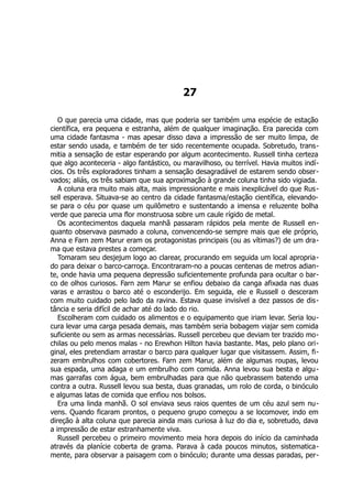 27
O que parecia uma cidade, mas que poderia ser também uma espécie de estação
científica, era pequena e estranha, além de qualquer imaginação. Era parecida com
uma cidade fantasma - mas apesar disso dava a impressão de ser muito limpa, de
estar sendo usada, e também de ter sido recentemente ocupada. Sobretudo, trans-
mitia a sensação de estar esperando por algum acontecimento. Russell tinha certeza
que algo aconteceria - algo fantástico, ou maravilhoso, ou terrível. Havia muitos indí-
cios. Os três exploradores tinham a sensação desagradável de estarem sendo obser-
vados; aliás, os três sabiam que sua aproximação à grande coluna tinha sido vigiada.
A coluna era muito mais alta, mais impressionante e mais inexplicável do que Rus-
sell esperava. Situava-se ao centro da cidade fantasma/estação científica, elevando-
se para o céu por quase um quilômetro e sustentando a imensa e reluzente bolha
verde que parecia uma flor monstruosa sobre um caule rígido de metal.
Os acontecimentos daquela manhã passaram rápidos pela mente de Russell en-
quanto observava pasmado a coluna, convencendo-se sempre mais que ele próprio,
Anna e Farn zem Marur eram os protagonistas principais (ou as vítimas?) de um dra-
ma que estava prestes a começar.
Tomaram seu desjejum logo ao clarear, procurando em seguida um local apropria-
do para deixar o barco-carroça. Encontraram-no a poucas centenas de metros adian-
te, onde havia uma pequena depressão suficientemente profunda para ocultar o bar-
co de olhos curiosos. Farn zem Marur se enfiou debaixo da canga afixada nas duas
varas e arrastou o barco até o esconderijo. Em seguida, ele e Russell o desceram
com muito cuidado pelo lado da ravina. Estava quase invisível a dez passos de dis-
tância e seria difícil de achar até do lado do rio.
Escolheram com cuidado os alimentos e o equipamento que iriam levar. Seria lou-
cura levar uma carga pesada demais, mas também seria bobagem viajar sem comida
suficiente ou sem as armas necessárias. Russell percebeu que deviam ter trazido mo-
chilas ou pelo menos malas - no Erewhon Hilton havia bastante. Mas, pelo plano ori-
ginal, eles pretendiam arrastar o barco para qualquer lugar que visitassem. Assim, fi-
zeram embrulhos com cobertores. Farn zem Marur, além de algumas roupas, levou
sua espada, uma adaga e um embrulho com comida. Anna levou sua besta e algu-
mas garrafas com água, bem embrulhadas para que não quebrassem batendo uma
contra a outra. Russell levou sua besta, duas granadas, um rolo de corda, o binóculo
e algumas latas de comida que enfiou nos bolsos.
Era uma linda manhã. O sol enviava seus raios quentes de um céu azul sem nu-
vens. Quando ficaram prontos, o pequeno grupo começou a se locomover, indo em
direção à alta coluna que parecia ainda mais curiosa à luz do dia e, sobretudo, dava
a impressão de estar estranhamente viva.
Russell percebeu o primeiro movimento meia hora depois do início da caminhada
através da planície coberta de grama. Parava à cada poucos minutos, sistematica-
mente, para observar a paisagem com o binóculo; durante uma dessas paradas, per-
 