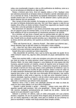 cebeu uma reverberação irregular a dois ou três quilômetros de distância, como se a
luz do sol estivesse se refletindo em algo lustroso.
Passou o binóculo para Anna. Anna em seguida cedeu-o a Farn. Qualquer coisa
que estivesse provocando os lampejos estava se dirigindo a grande velocidade para o
rio e à barreira de névoa. A descoberta era bastante interessante e Russell achou a
ocasião propícia para um breve descanso. Os três deitaram sobre a grama para po-
derem observar sem ser percebidos.
Mas o grupo já tinha sido avistado. Os lampejos se tornaram mais fortes e pareci-
am estar se dirigindo diretamente para eles. Farn zem Marur segurou o cabo de sua
espada, Anna enfiou um dardo na besta e Russell ficou segurando seu isqueiro a gás
numa mão e uma das granadas de pólvora na outra.
Não demoraram em descobrir o que estava provocando toda aquela reverberação.
Era um pequeno grupo de aranhas-robôs, e a luz do sol se refletia nas pequenas es-
feras metálicas em que se encontravam os mecanismos sensores e de controle.
Era a primeira vez que Anna e Russell viam as aranhas-robôs em ação em plena
luz do dia; e era a primeiríssima vez que Farn zem Marur estava se defrontando com
elas. Russell sentiu-se aliviado quando percebeu que o descobridor de caminhos não
se deixou dominar pelo pânico, nem quando as aranhas-robôs chegaram a cinquenta
passos.
- Tanto vale ficarmos de pé -, observou Russell. - Elas sabem que estamos aqui...
Vamos descobrir logo se elas têm ordens ou instruções a nosso respeito.
- Sir -, disse Farn zem Marur entre dentes cerrados, - uma espada não me parece
a melhor arma para enfrentar esse gênero de criaturas.
Russell olhou para a granada que estava segurando.
- Não, descobridor de caminhos, mas o que eu tenho aqui pode nos ajudar. Se os
robôs tentarem atacar-nos, algumas delas precisarão de peças sobressalentes mais
tarde.
Havia cinco aranhas-robôs, e cada uma carregava uma caixa com seus quatro bra-
ços cheio de juntas. As caixas pareciam conter suprimentos, provavelmente para o
Erewhon Hilton. Os cinco robôs chegaram a uma distância de vinte passos dos três
humanos, pararam durante um instante, viraram de repente como se tivessem rece-
bido instruções suplementares. Russell ficou a observá-los enquanto se apressavam
em direção à barreira de névoa que estava a dois quilômetros de distância e que na
luz forte do sol parecia uma muralha de gelo compacto. Estava curioso em saber se
os robôs passariam diretamente pela barreira de névoa gelada ou se havia um lugar
especial para entrar e sair. Teria sido uma informação útil de descobrir, mas mesmo
estando decidido a voltar atrás e segui-los, viu logo que seria impossível manter a
mesma velocidade. Apanhou a besta e o rolo de corda e acenou para os outros, para
que voltassem a caminhar. De repente percebeu que o suor estava a lhe escorrer
pelo rosto e reconheceu que estivera muito assustado.
Observou Anna e Farn e sentiu uma satisfação perversa em notar os sinais do
medo em seus rostos pálidos e em seus olhos arregalados.
- Quando a gente percebe o perigo -, observou, - parece muito mais difícil de
aguentar quando nada acontece.- Deu uma gargalhada. - Parece, pelo menos, que
não seremos castigados prematuramente por evadir-nos da prisão... Vamos até
aquela torre para descobrir o que é afinal.
Voltaram a caminhar em silêncio, cada um deles preocupado com suas próprias
dúvidas e angústias. De vez em quando Anna chegava perto de Russell e caminhava
por um trecho segurando a mão dele, como para se certificar de sua presença ou
para se reconfortar e receber mais forças através desse simples contato.
 