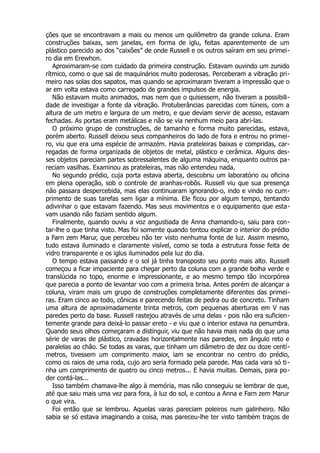 ções que se encontravam a mais ou menos um quilômetro da grande coluna. Eram
construções baixas, sem janelas, em forma de iglu, feitas aparentemente de um
plástico parecido ao dos “caixões” de onde Russell e os outros saíram em seu primei-
ro dia em Erewhon.
Aproximaram-se com cuidado da primeira construção. Estavam ouvindo um zunido
rítmico, como o que sai de maquinários muito poderosas. Perceberam a vibração pri-
meiro nas solas dos sapatos, mas quando se aproximaram tiveram a impressão que o
ar em volta estava como carregado de grandes impulsos de energia.
Não estavam muito animados, mas nem que o quisessem, não tiveram a possibili-
dade de investigar a fonte da vibração. Protuberâncias parecidas com túneis, com a
altura de um metro e largura de um metro, e que deviam servir de acesso, estavam
fechadas. As portas eram metálicas e não se via nenhum meio para abri-las.
O próximo grupo de construções, de tamanho e forma muito parecidas, estava,
porém aberto. Russell deixou seus companheiros do lado de fora e entrou no primei-
ro, viu que era uma espécie de armazém. Havia prateleiras baixas e compridas, car-
regadas de forma organizada de objetos de metal, plástico e cerâmica. Alguns des-
ses objetos pareciam partes sobressalentes de alguma máquina, enquanto outros pa-
reciam vasilhas. Examinou as prateleiras, mas não entendeu nada.
No segundo prédio, cuja porta estava aberta, descobriu um laboratório ou oficina
em plena operação, sob o controle de aranhas-robôs. Russell viu que sua presença
não passara despercebida, mas elas continuaram ignorando-o, indo e vindo no cum-
primento de suas tarefas sem ligar a mínima. Ele ficou por algum tempo, tentando
adivinhar o que estavam fazendo. Mas seus movimentos e o equipamento que esta-
vam usando não faziam sentido algum.
Finalmente, quando ouviu a voz angustiada de Anna chamando-o, saiu para con-
tar-lhe o que tinha visto. Mas foi somente quando tentou explicar o interior do prédio
a Farn zem Marur, que percebeu não ter visto nenhuma fonte de luz. Assim mesmo,
tudo estava iluminado e claramente visível, como se toda a estrutura fosse feita de
vidro transparente e os iglus iluminados pela luz do dia.
O tempo estava passando e o sol já tinha transposto seu ponto mais alto. Russell
começou a ficar impaciente para chegar perto da coluna com a grande bolha verde e
translúcida no topo, enorme e impressionante, e ao mesmo tempo tão incorpórea
que parecia a ponto de levantar voo com a primeira brisa. Antes porém de alcançar a
coluna, viram mais um grupo de construções completamente diferentes das primei-
ras. Eram cinco ao todo, cônicas e parecendo feitas de pedra ou de concreto. Tinham
uma altura de aproximadamente trinta metros, com pequenas aberturas em V nas
paredes perto da base. Russell rastejou através de uma delas - pois não era suficien-
temente grande para deixá-lo passar ereto - e viu que o interior estava na penumbra.
Quando seus olhos começaram a distinguir, viu que não havia mais nada do que uma
série de varas de plástico, cravadas horizontalmente nas paredes, em ângulo reto e
paralelas ao chão. Se todas as varas, que tinham um diâmetro de dez ou doze centí-
metros, tivessem um comprimento maior, iam se encontrar no centro do prédio,
como os raios de uma roda, cujo aro seria formado pela parede. Mas cada vara só ti-
nha um comprimento de quatro ou cinco metros... E havia muitas. Demais, para po-
der contá-las...
Isso também chamava-lhe algo à memória, mas não conseguiu se lembrar de que,
até que saiu mais uma vez para fora, à luz do sol, e contou a Anna e Farn zem Marur
o que vira.
Foi então que se lembrou. Aquelas varas pareciam poleiros num galinheiro. Não
sabia se só estava imaginando a coisa, mas pareceu-lhe ter visto também traços de
 