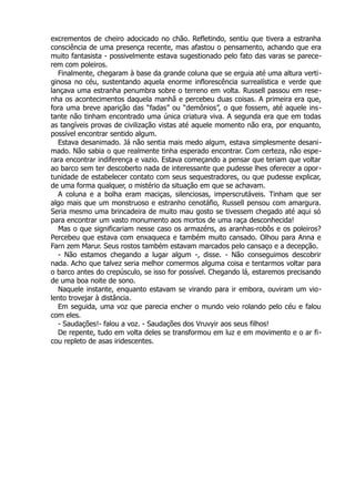 excrementos de cheiro adocicado no chão. Refletindo, sentiu que tivera a estranha
consciência de uma presença recente, mas afastou o pensamento, achando que era
muito fantasista - possivelmente estava sugestionado pelo fato das varas se parece-
rem com poleiros.
Finalmente, chegaram à base da grande coluna que se erguia até uma altura verti-
ginosa no céu, sustentando aquela enorme inflorescência surrealística e verde que
lançava uma estranha penumbra sobre o terreno em volta. Russell passou em rese-
nha os acontecimentos daquela manhã e percebeu duas coisas. A primeira era que,
fora uma breve aparição das “fadas” ou “demônios”, o que fossem, até aquele ins-
tante não tinham encontrado uma única criatura viva. A segunda era que em todas
as tangíveis provas de civilização vistas até aquele momento não era, por enquanto,
possível encontrar sentido algum.
Estava desanimado. Já não sentia mais medo algum, estava simplesmente desani-
mado. Não sabia o que realmente tinha esperado encontrar. Com certeza, não espe-
rara encontrar indiferença e vazio. Estava começando a pensar que teriam que voltar
ao barco sem ter descoberto nada de interessante que pudesse lhes oferecer a opor-
tunidade de estabelecer contato com seus sequestradores, ou que pudesse explicar,
de uma forma qualquer, o mistério da situação em que se achavam.
A coluna e a bolha eram maciças, silenciosas, imperscrutáveis. Tinham que ser
algo mais que um monstruoso e estranho cenotáfio, Russell pensou com amargura.
Seria mesmo uma brincadeira de muito mau gosto se tivessem chegado até aqui só
para encontrar um vasto monumento aos mortos de uma raça desconhecida!
Mas o que significariam nesse caso os armazéns, as aranhas-robôs e os poleiros?
Percebeu que estava com enxaqueca e também muito cansado. Olhou para Anna e
Farn zem Marur. Seus rostos também estavam marcados pelo cansaço e a decepção.
- Não estamos chegando a lugar algum -, disse. - Não conseguimos descobrir
nada. Acho que talvez seria melhor comermos alguma coisa e tentarmos voltar para
o barco antes do crepúsculo, se isso for possível. Chegando lá, estaremos precisando
de uma boa noite de sono.
Naquele instante, enquanto estavam se virando para ir embora, ouviram um vio-
lento trovejar à distância.
Em seguida, uma voz que parecia encher o mundo veio rolando pelo céu e falou
com eles.
- Saudações!- falou a voz. - Saudações dos Vruvyir aos seus filhos!
De repente, tudo em volta deles se transformou em luz e em movimento e o ar fi-
cou repleto de asas iridescentes.
 