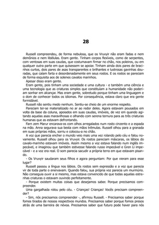 28
Russell compreendeu, de forma nebulosa, que os Vruvyir não eram fadas e nem
demônios e nem libélulas. Eram gente. Tinham corpos flexíveis, como de serpentes,
com ventosas em suas caudas, que costumavam firmar no chão, nos poleiros, ou em
qualquer outra parte em que quisessem se apoiar. Tinham ainda dois pares de braci-
nhos curtos, dois pares de asas transparentes e brilhantes e lustrosas gavinhas dou-
radas, que caíam farta e desordenadamente em seus rostos. E os rostos se pareciam
de forma esquisita aos de solenes cavalos marinhos.
Apesar disso eram gente.
Eram gente, pois tinham uma sociedade e uma cultura - e também uma ciência e
uma tecnologia que as criaturas simples que constituíam a humanidade não poderi-
am sonhar em alcançar. Mas eram gente, sobretudo porque tinham uma linguagem e
o dom de conhecer todos os idiomas. Por consequência, estava claro que era gente
formidável.
Russell não sentiu medo nenhum. Sentiu-se cheio de um enorme respeito.
Pareciam ter-se materializado no ar ao redor deles. Agora estavam pousados em
volta da base da coluna, apoiados em suas caudas, imóveis, de vez em quando agi-
tando aquelas asas maravilhosas e olhando com serena ternura para as três criaturas
humanas que as estavam defrontando.
Farn zem Marur encarava-os com olhos arregalados num rosto cinzento e a espada
na mão. Anna segurava sua besta com mãos trêmulas. Russell olhou para a granada
em suas próprias mãos, sorriu e colocou-a no chão.
A voz que parecia encher o mundo veio mais uma vez rolando pelo céu e falou no-
vamente. Russell olhou para os Vruvyir. Os rostos pareciam máscaras, os lábios do
cavalo-marinho estavam imóveis. Assim mesmo a voz estava falando num inglês im-
pecável, e imaginou que também estivesse falando russo impecável e Gren Li impe-
cável - e a voz era real. O som parecia sacudir a própria terra em que estavam pisan-
do.
- Os Vruvyir saudaram seus filhos e agora perguntam: Por que vieram para esse
lugar?
Russell passou a língua nos lábios. Os rostos sem expressão e a voz que parecia
vir de toda parte o enervavam. Quando falou, sua própria voz parecia um murmúrio.
Não conseguia ouvir a si mesmo, mas estava convencido de que todas aquelas estra-
nhas criaturas o estavam ouvindo perfeitamente.
- Porque existem muitas coisas que desejamos saber. Porque precisamos com-
preender.
Uma gargalhada rolou pelo céu. - Crianças! Crianças! Vocês precisam compreen-
der?
- Sim, nós precisamos compreender -, afirmou Russell. - Precisamos saber porque
fomos tirados de nossos respectivos mundos. Precisamos saber porque fomos presos
atrás de uma barreira de névoa. Precisamos saber que futuro pode haver para nós
 