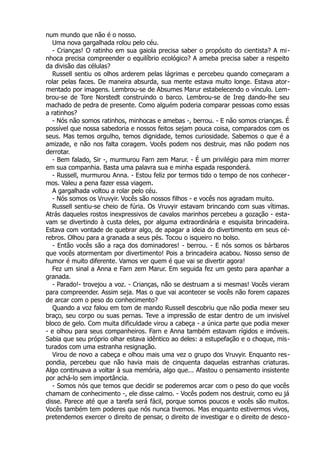 num mundo que não é o nosso.
Uma nova gargalhada rolou pelo céu.
- Crianças! O ratinho em sua gaiola precisa saber o propósito do cientista? A mi-
nhoca precisa compreender o equilíbrio ecológico? A ameba precisa saber a respeito
da divisão das células?
Russell sentiu os olhos arderem pelas lágrimas e percebeu quando começaram a
rolar pelas faces. De maneira absurda, sua mente estava muito longe. Estava ator-
mentado por imagens. Lembrou-se de Absumes Marur estabelecendo o vínculo. Lem-
brou-se de Tore Norstedt construindo o barco. Lembrou-se de Ireg dando-lhe seu
machado de pedra de presente. Como alguém poderia comparar pessoas como essas
a ratinhos?
- Nós não somos ratinhos, minhocas e amebas -, berrou. - E não somos crianças. É
possível que nossa sabedoria e nossos feitos sejam pouca coisa, comparados com os
seus. Mas temos orgulho, temos dignidade, temos curiosidade. Sabemos o que é a
amizade, e não nos falta coragem. Vocês podem nos destruir, mas não podem nos
derrotar.
- Bem falado, Sir -, murmurou Farn zem Marur. - É um privilégio para mim morrer
em sua companhia. Basta uma palavra sua e minha espada responderá.
- Russell, murmurou Anna. - Estou feliz por termos tido o tempo de nos conhecer-
mos. Valeu a pena fazer essa viagem.
A gargalhada voltou a rolar pelo céu.
- Nós somos os Vruvyir. Vocês são nossos filhos - e vocês nos agradam muito.
Russell sentiu-se cheio de fúria. Os Vruvyir estavam brincando com suas vítimas.
Atrás daqueles rostos inexpressivos de cavalos marinhos percebeu a gozação - esta-
vam se divertindo à custa deles, por alguma extraordinária e esquisita brincadeira.
Estava com vontade de quebrar algo, de apagar a ideia do divertimento em seus cé-
rebros. Olhou para a granada a seus pés. Tocou o isqueiro no bolso.
- Então vocês são a raça dos dominadores! - berrou. - E nós somos os bárbaros
que vocês atormentam por divertimento! Pois a brincadeira acabou. Nosso senso de
humor é muito diferente. Vamos ver quem é que vai se divertir agora!
Fez um sinal a Anna e Farn zem Marur. Em seguida fez um gesto para apanhar a
granada.
- Parado!- trovejou a voz. - Crianças, não se destruam a si mesmas! Vocês vieram
para compreender. Assim seja. Mas o que vai acontecer se vocês não forem capazes
de arcar com o peso do conhecimento?
Quando a voz falou em tom de mando Russell descobriu que não podia mexer seu
braço, seu corpo ou suas pernas. Teve a impressão de estar dentro de um invisível
bloco de gelo. Com muita dificuldade virou a cabeça - a única parte que podia mexer
- e olhou para seus companheiros. Farn e Anna também estavam rígidos e imóveis.
Sabia que seu próprio olhar estava idêntico ao deles: a estupefação e o choque, mis-
turados com uma estranha resignação.
Virou de novo a cabeça e olhou mais uma vez o grupo dos Vruvyir. Enquanto res-
pondia, percebeu que não havia mais de cinquenta daquelas estranhas criaturas.
Algo continuava a voltar à sua memória, algo que... Afastou o pensamento insistente
por achá-lo sem importância.
- Somos nós que temos que decidir se poderemos arcar com o peso do que vocês
chamam de conhecimento -, ele disse calmo. - Vocês podem nos destruir, como eu já
disse. Parece até que a tarefa será fácil, porque somos poucos e vocês são muitos.
Vocês também tem poderes que nós nunca tivemos. Mas enquanto estivermos vivos,
pretendemos exercer o direito de pensar, o direito de investigar e o direito de desco-
 