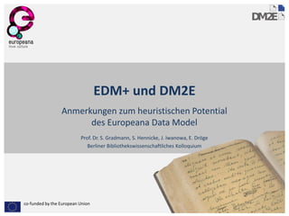 EDM+ und DM2E
                 Anmerkungen zum heuristischen Potential
                       des Europeana Data Model
                          Prof. Dr. S. Gradmann, S. Hennicke, J. Iwanowa, E. Dröge
                             Berliner Bibliothekswissenschaftliches Kolloquium




co-funded by the European Union
 