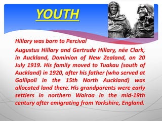 Hillary was born to Percival
Augustus Hillary and Gertrude Hillary, née Clark,
in Auckland, Dominion of New Zealand, on 20
July 1919. His family moved to Tuakau (south of
Auckland) in 1920, after his father (who served at
Gallipoli in the 15th North Auckland) was
allocated land there. His grandparents were early
settlers in northern Wairoa in the mid-19th
century after emigrating from Yorkshire, England.
YOUTH
 