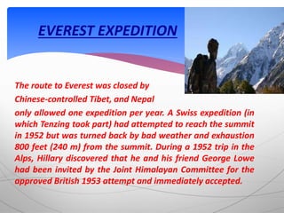 The route to Everest was closed by
Chinese-controlled Tibet, and Nepal
only allowed one expedition per year. A Swiss expedition (in
which Tenzing took part) had attempted to reach the summit
in 1952 but was turned back by bad weather and exhaustion
800 feet (240 m) from the summit. During a 1952 trip in the
Alps, Hillary discovered that he and his friend George Lowe
had been invited by the Joint Himalayan Committee for the
approved British 1953 attempt and immediately accepted.
EVEREST EXPEDITION
 