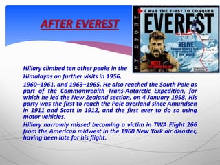 Hillary climbed ten other peaks in the
Himalayas on further visits in 1956,
1960–1961, and 1963–1965. He also reached the South Pole as
part of the Commonwealth Trans-Antarctic Expedition, for
which he led the New Zealand section, on 4 January 1958. His
party was the first to reach the Pole overland since Amundsen
in 1911 and Scott in 1912, and the first ever to do so using
motor vehicles.
Hillary narrowly missed becoming a victim in TWA Flight 266
from the American midwest in the 1960 New York air disaster,
having been late for his flight.
AFTER EVEREST
 