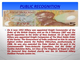  On 6 June 1953 Hillary was appointed Knight Commander of the
Order of the British Empire; and on On 6 February 1987 was the
fourth appointee to the Order of New Zealand. On 22 April 1995
Hillary was appointed Knight Companion of The Most Noble Order
of the Garter. The Government of India conferred on him its second
highest civilian award, the Padma Vibhushan, posthumously, in
2008. He was also awarded the Polar Medal for his part in the
Commonwealth Trans-Antarctic Expedition, and the Order of
Gorkha Dakshina Bahu, 1st Class of the Kingdom of Nepal in 1953.
His favoured New Zealand charity was the Sir Edmund Hillary
Outdoor Pursuits Centre Inc.
PUBLIC RECOGNITION
 