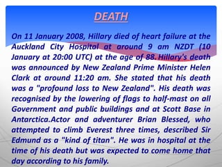 On 11 January 2008, Hillary died of heart failure at the
Auckland City Hospital at around 9 am NZDT (10
January at 20:00 UTC) at the age of 88.Hillary's death
was announced by New Zealand Prime Minister Helen
Clark at around 11:20 am. She stated that his death
was a "profound loss to New Zealand". His death was
recognised by the lowering of flags to half-mast on all
Government and public buildings and at Scott Base in
Antarctica.Actor and adventurer Brian Blessed, who
attempted to climb Everest three times, described Sir
Edmund as a "kind of titan". He was in hospital at the
time of his death but was expected to come home that
day according to his family.
DEATH
 