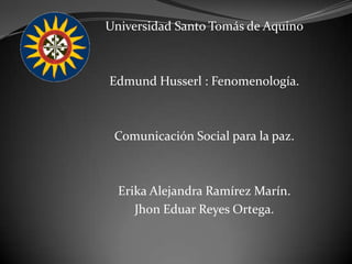 Universidad Santo Tomás de Aquino Edmund Husserl : Fenomenología. Comunicación Social para la paz. Erika Alejandra Ramírez Marín. Jhon Eduar Reyes Ortega. 