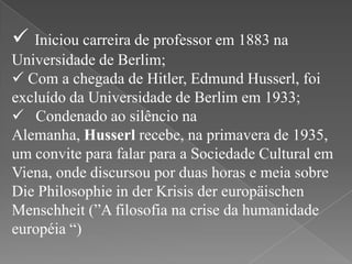  Iniciou carreira de professor em 1883 na
Universidade de Berlim;
 Com a chegada de Hitler, Edmund Husserl, foi
excluído da Universidade de Berlim em 1933;
 Condenado ao silêncio na
Alemanha, Husserl recebe, na primavera de 1935,
um convite para falar para a Sociedade Cultural em
Viena, onde discursou por duas horas e meia sobre
Die Philosophie in der Krisis der europäischen
Menschheit (”A filosofia na crise da humanidade
européia “)

 