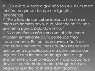  “Eu existo, e tudo o que não sou eu, é um mero
fenômeno que se dissolve em ligações
fenomenais”
 “Pelo fato de conceber idéias, o homem se
torna um homem novo, que, vivendo na finitude,
se orienta para o pólo do infinito.”
 “A consciência não toma um objeto como
imagem semelhante a um conteúdo “real”
transcendente. Por outras palavras, não é aos
conteúdos imanentes, mas aos atos intencionais
que cabe a especificação e a constituição dos
objetos. O ato intencional imaginante atinge
diretamente o objeto visado. A imaginação não
deve ser considerada como a imagem de um
pequeno quadro no interior dum quadro.”

 