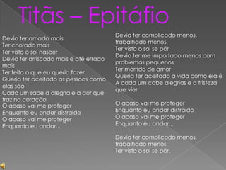 Titãs – Epitáfio
Devia ter amado mais
Ter chorado mais
Ter visto o sol nascer
Devia ter arriscado mais e até errado
mais
Ter feito o que eu queria fazer
Queria ter aceitado as pessoas como
elas são
Cada um sabe a alegria e a dor que
traz no coração
O acaso vai me proteger
Enquanto eu andar distraído
O acaso vai me proteger
Enquanto eu andar...

Devia ter complicado menos,
trabalhado menos
Ter visto o sol se pôr
Devia ter me importado menos com
problemas pequenos
Ter morrido de amor
Queria ter aceitado a vida como ela é
A cada um cabe alegrias e a tristeza
que vier
O acaso vai me proteger
Enquanto eu andar distraído
O acaso vai me proteger
Enquanto eu andar...
Devia ter complicado menos,
trabalhado menos
Ter visto o sol se pôr.

 
