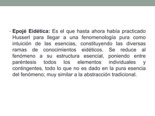 • Epojé Eidética: Es el que hasta ahora había practicado
Husserl para llegar a una fenomenología pura como
intuición de las esencias, constituyendo las diversas
ramas de conocimientos eidéticos. Se reduce al
fenómeno a su estructura esencial, poniendo entre
paréntesis todos los elementos individuales y
contingentes, todo lo que no es dado en la pura esencia
del fenómeno; muy similar a la abstracción tradicional.
 