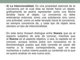 • 4) La Intencionalidad. Es una propiedad esencial de la
conciencia por la cual ésta se tiende hacia un objeto,
gráficamente se podría representar como una flecha
tendida hacia el objeto. La conciencia no debe
entenderse entonces como una substancia sino como
una actividad, como un estar lanzado hacia la conciencia,
es siempre conciencia de, y cada tipo de objeto tiene
siempre un tipo de intencionalidad.
• En este tema Husserl distingue entre Noesis que es el
aspecto subjetivo de acto de conocer, mientras que
el Noema es el aspecto objetivo, o sea, lo captado en el
conocer, aunque ambos polos son necesarios en la
fenomenología puesto que ésta consiste en pasar del
noema a la noesis correspondiente, que en ese
momentos e vuelve noema puesto su contenido es lo que
se quiere analizar en ese nuevo acto.
 