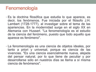 Fenomenología
• Es la doctrina filosófica que estudia lo que aparece, es
decir, los fenómenos. Fue iniciada por el filósofo J.H.
Lambert (1728-1777), al investigar sobre el tema de las
apariencias. En la modernidad surge en el siglo XX en
Alemania con Husserl. "La fenomenología es el estudio
de la ciencia del fenómeno, puesto que todo aquello que
aparece es fenómeno".
• La fenomenología es una ciencia de objetos ideales, por
tanto a priori y universal, porque es ciencia de las
vivencias. "Es una ciencia esencialmente nueva, alejada
del pensar natural, por lo que tiene de peculiar y por
desarrollarse sólo en nuestros días se llama a sí misma
ciencia de fenómenos".
 