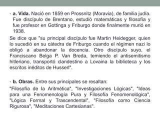 • a. Vida. Nació en 1859 en Prossnitz (Moravia), de familia judía.
Fue discípulo de Brentano, estudió matemáticas y filosofía y
fue profesor en Gottinga y Friburgo donde finalmente murió en
1938.
Se dice que "su principal discípulo fue Martin Heidegger, quien
lo sucedió en su cátedra de Friburgo cuando el régimen nazi lo
obligó a abandonar la docencia. Otro discípulo suyo, el
Franciscano Belga P. Van Breda, temiendo el antisemitismo
hitleriano, transportó clandestino a Lovaina la biblioteca y los
escritos inéditos de Husserl".
• b. Obras. Entre sus principales se resaltan:
"Filosofía de la Aritmética", "Investigaciones Lógicas", "Ideas
para una Fenomenología Pura y Filosofía Fenomenológica",
"Lógica Formal y Trascendental", "Filosofía como Ciencia
Rigurosa", "Meditaciones Cartesianas".
 