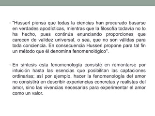 • "Husserl piensa que todas la ciencias han procurado basarse
en verdades apodícticas, mientras que la filosofía todavía no lo
ha hecho, pues continúa enunciando proporciones que
carecen de validez universal, o sea, que no son válidas para
toda conciencia. En consecuencia Husserl propone para tal fin
un método que él denomina fenomenológico".
• En síntesis esta fenomenología consiste en remontarse por
intuición hasta las esencias que posibilitan las captaciones
ordinarias; así por ejemplo, hacer la fenomenología del amor
no consistirá en describir experiencias concretas y realistas del
amor, sino las vivencias necesarias para experimentar el amor
como un valor.
 
