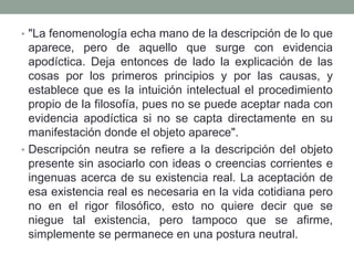• "La fenomenología echa mano de la descripción de lo que
aparece, pero de aquello que surge con evidencia
apodíctica. Deja entonces de lado la explicación de las
cosas por los primeros principios y por las causas, y
establece que es la intuición intelectual el procedimiento
propio de la filosofía, pues no se puede aceptar nada con
evidencia apodíctica si no se capta directamente en su
manifestación donde el objeto aparece".
• Descripción neutra se refiere a la descripción del objeto
presente sin asociarlo con ideas o creencias corrientes e
ingenuas acerca de su existencia real. La aceptación de
esa existencia real es necesaria en la vida cotidiana pero
no en el rigor filosófico, esto no quiere decir que se
niegue tal existencia, pero tampoco que se afirme,
simplemente se permanece en una postura neutral.
 