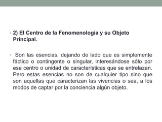 • 2) El Centro de la Fenomenología y su Objeto
Principal.
• Son las esencias, dejando de lado que es simplemente
fáctico o contingente o singular, interesándose sólo por
ese centro o unidad de características que se entrelazan.
Pero estas esencias no son de cualquier tipo sino que
son aquellas que caracterizan las vivencias o sea, a los
modos de captar por la conciencia algún objeto.
 