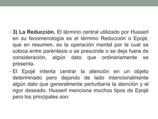 • 3) La Reducción. El término central utilizado por Husserl
en su fenomenología es el término Reducción o Epojé,
que en resumen, es la operación mental por la cual se
coloca entre paréntesis o se prescinde o se deja fuera de
consideración, algún dato que ordinariamente se
presenta.
• El Epojé intenta centrar la atención en un objeto
determinado pero dejando de lado intencionalmente
algún dato que generalmente perturbaría la atención y el
rigor deseado. Husserl menciona muchos tipos de Epojé
pero los principales son:
 