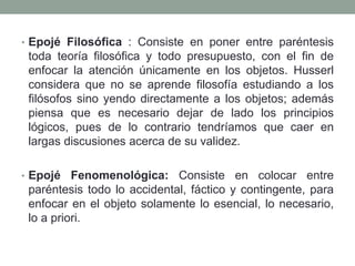 • Epojé Filosófica : Consiste en poner entre paréntesis
toda teoría filosófica y todo presupuesto, con el fin de
enfocar la atención únicamente en los objetos. Husserl
considera que no se aprende filosofía estudiando a los
filósofos sino yendo directamente a los objetos; además
piensa que es necesario dejar de lado los principios
lógicos, pues de lo contrario tendríamos que caer en
largas discusiones acerca de su validez.
• Epojé Fenomenológica: Consiste en colocar entre
paréntesis todo lo accidental, fáctico y contingente, para
enfocar en el objeto solamente lo esencial, lo necesario,
lo a priori.
 