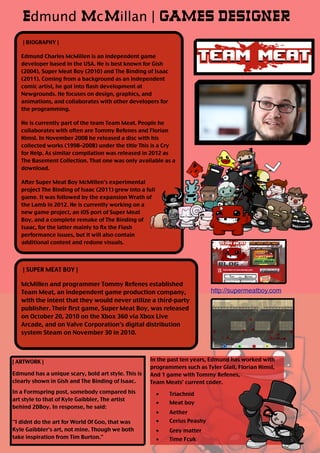 | BIOGRAPHY |
Edmund Charles McMillen is an independent game
developer based in the USA. He is best known for Gish
(2004), Super Meat Boy (2010) and The Binding of Isaac
(2011). Coming from a background as an independent
comic artist, he got into flash development at
Newgrounds. He focuses on design, graphics, and
animations, and collaborates with other developers for
the programming.
He is currently part of the team Team Meat. People he
collaborates with often are Tommy Refenes and Florian
Himsl. In November 2008 he released a disc with his
collected works (1998–2008) under the title This is a Cry
for Help. As similar compilation was released in 2012 as
The Basement Collection. That one was only available as a
download.
After Super Meat Boy McMillen's experimental
project The Binding of Isaac (2011) grew into a full
game. It was followed by the expansion Wrath of
the Lamb in 2012. He is currently working on a
new game project, an iOS port of Super Meat
Boy, and a complete remake of The Binding of
Isaac, for the latter mainly to fix the Flash
performance issues, but it will also contain
additional content and redone visuals.
Edmund McMillan | GAMES DESIGNER
| SUPER MEAT BOY |
McMillen and programmer Tommy Refenes established
Team Meat, an independent game production company,
with the intent that they would never utilize a third-party
publisher. Their first game, Super Meat Boy, was released
on October 20, 2010 on the Xbox 360 via Xbox Live
Arcade, and on Valve Corporation's digital distribution
system Steam on November 30 in 2010.
| ARTWORK |
Edmund has a unique scary, bold art style. This is
clearly shown in Gish and The Binding of Isaac.
In a Formspring post, somebody compared his
art style to that of Kyle Gaibbler, The artist
behind 2DBoy. In response, he said:
"I didnt do the art for World Of Goo, that was
Kyle Gaibbler's art, not mine. Though we both
take inspiration from Tim Burton."
In the past ten years, Edmund has worked with
programmers such as Tyler Glail, Florian Himsl,
And 1 game with Tommy Refenes,
Team Meats' current coder.
■ Triachnid
■ Meat boy
■ Aether
■ Cerius Peashy
■ Grey matter
■ Time Fcuk
http://supermeatboy.com
 