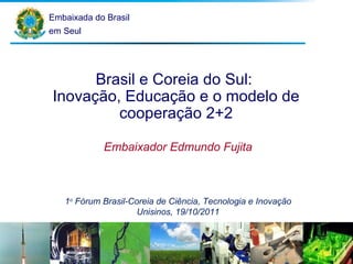 Embaixada do Brasil em Seul Brasil e Coreia do Sul:  Inovação, Educação e o modelo de cooperação 2+2 Embaixador Edmundo Fujita 1 o  Fórum Brasil-Coreia de Ciência, Tecnologia e Inovação Unisinos, 19/10/2011 