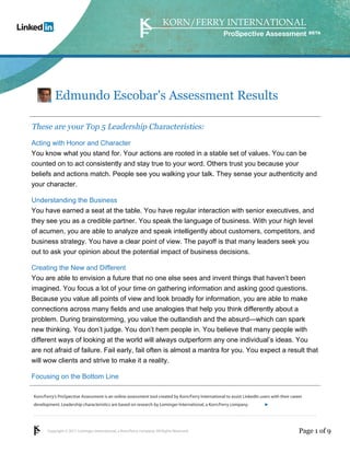 ProSpective Assessment




           Edmundo Escobar's Assessment Results

These are your Top 5 Leadership Characteristics:
Acting with Honor and Character
You know what you stand for. Your actions are rooted in a stable set of values. You can be
counted on to act consistently and stay true to your word. Others trust you because your
beliefs and actions match. People see you walking your talk. They sense your authenticity and
your character.

Understanding the Business
You have earned a seat at the table. You have regular interaction with senior executives, and
they see you as a credible partner. You speak the language of business. With your high level
of acumen, you are able to analyze and speak intelligently about customers, competitors, and
business strategy. You have a clear point of view. The payoff is that many leaders seek you
out to ask your opinion about the potential impact of business decisions.

Creating the New and Different
You are able to envision a future that no one else sees and invent things that haven’t been
imagined. You focus a lot of your time on gathering information and asking good questions.
Because you value all points of view and look broadly for information, you are able to make
connections across many fields and use analogies that help you think differently about a
problem. During brainstorming, you value the outlandish and the absurd—which can spark
new thinking. You don’t judge. You don’t hem people in. You believe that many people with
different ways of looking at the world will always outperform any one individual’s ideas. You
are not afraid of failure. Fail early, fail often is almost a mantra for you. You expect a result that
will wow clients and strive to make it a reality.

Focusing on the Bottom Line

Korn/Ferry’s ProSpective Assessment is an online assessment tool created by Korn/Ferry International to assist LinkedIn users with their career
development. Leadership characteristics are based on research by Lominger International, a Korn/Ferry company.               linkedin.kornferry.com




       Copyright © 2011 Lominger International, a Korn/Ferry company. All Rights Reserved.                                                   Page 1 of 9
 