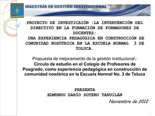 PROYECTO DE INVESTICAIÓN :LA INTERVENCIÓN DEL
    DIRECTIVO EN LA FORMACIÓN DE FORMADORES DE
                     DOCENTES:
  UNA EXPERIENCIA PEDAGÓGICA EN CONSTRUCCIÓN DE
 COMUNIDAD NOSÓTRICA EN LA ESCUELA NORMAL 3 DE
                      TOLUCA.

    Propuesta de mejoramiento de la gestión institucional:
     Círculo de estudio en el Colegio de Profesores de
Posgrado, como experiencia pedagógica en construcción de
 comunidad nosótrica en la Escuela Normal No. 3 de Toluca


                      PRESENTA
           EDMUNDO DARÍO SOTENO TAHUILÁN
                                        Noviembre de 2012

                                                             1
 