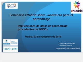 Implicaciones de datos de aprendizaje
procedentes de MOOCs
Seminario eMadrid sobre «Analíticas para el
aprendizaje
Madrid, 23 de noviembre de 2018
Edmundo Tovar Caro
etovar@fi.upm.es
Universidad Politécnica de Madrid
 
