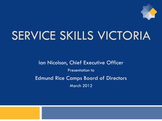 SERVICE SKILLS VICTORIA
    Ian Nicolson, Chief Executive Officer
                Presentation to
   Edmund Rice Camps Board of Directors
                 March 2012
 
