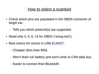 How to select a scantool

●   Check which pins are populated in the OBDII connector of
    target car.
    —   Tells you which protocol(s) are supported.
●   Need only 4, 5, 6, 14 for OBDII (“smog test”).
●   Best choice for novice is USB ELM327:
    —   Cheaper (less than $50).
    —   Won't drain car battery and won't write to CAN data bus.
    —   Easier to connect than Bluetooth.
 
