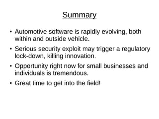 Summary
●   Automotive software is rapidly evolving, both
    within and outside vehicle.
●   Serious security exploit may trigger a regulatory
    lock-down, killing innovation.
●   Opportunity right now for small businesses and
    individuals is tremendous.
●   Great time to get into the field!
 