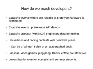 How do we reach developers?

●   Exclusive events where pre-release or prototype hardware is
    distributed.

●   Exclusive events: pre-release API demos.

●   Exclusive access: (with NDA) proprietary data for mining.

●   Hackathons and coding contests with desirable prizes.

    – Can be a “winner” t-shirt or an autographed book.

●   Foosball, video games, ping pong, Bawls, coffee are attractive.

●   Lowest barrier to entry: contests and summer students.
 