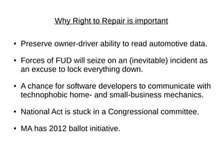 Why Right to Repair is important

●   Preserve owner-driver ability to read automotive data.
●   Forces of FUD will seize on an (inevitable) incident as
    an excuse to lock everything down.
●   A chance for software developers to communicate with
    technophobic home- and small-business mechanics.
●   National Act is stuck in a Congressional committee.
●   MA has 2012 ballot initiative.
 