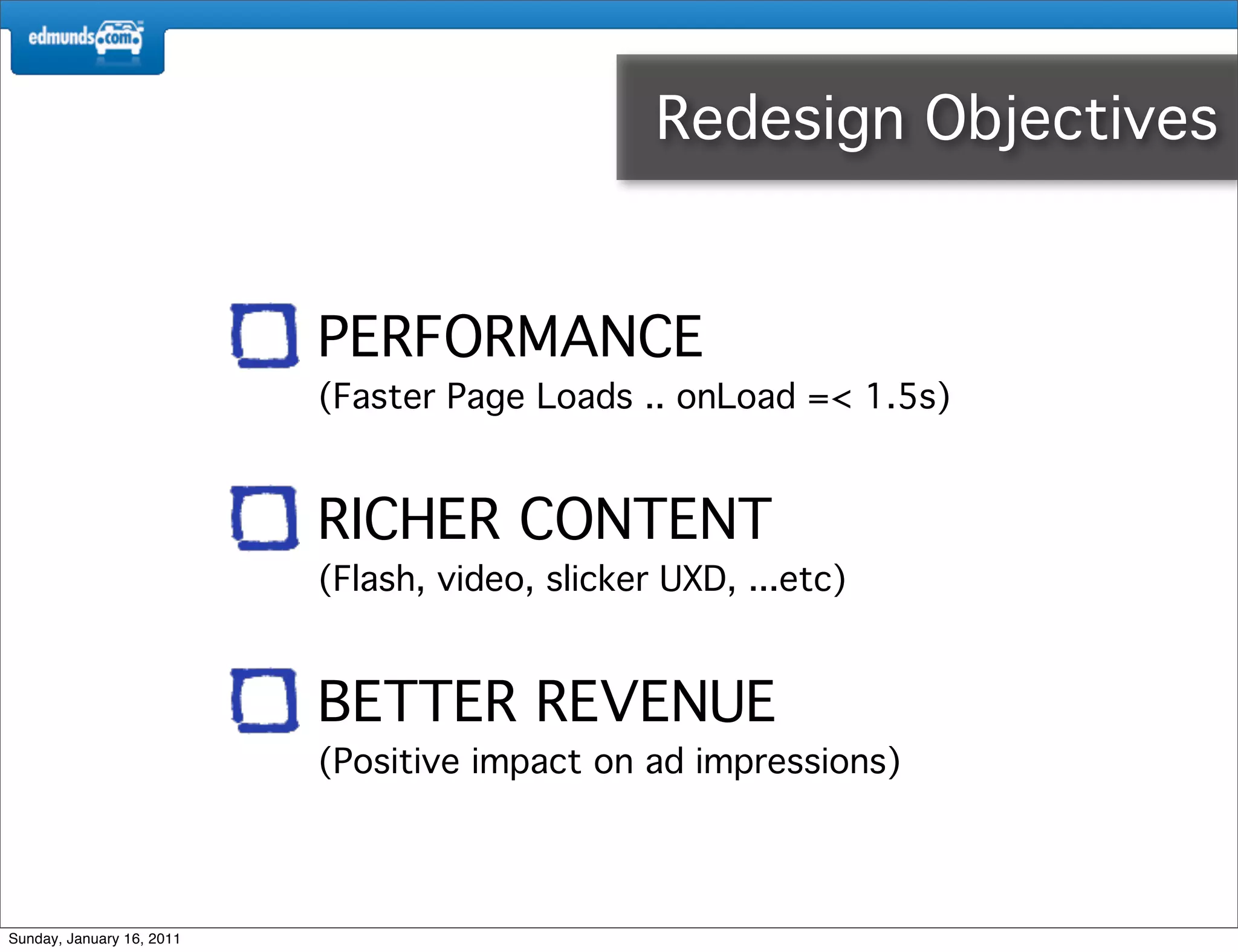 Redesign Objectives


                           PERFORMANCE
                           (Faster Page Loads .. onLoad =< 1.5s)


                           RICHER CONTENT
                           (Flash, video, slicker UXD, ...etc)


                           BETTER REVENUE
                           (Positive impact on ad impressions)




Sunday, January 16, 2011
 