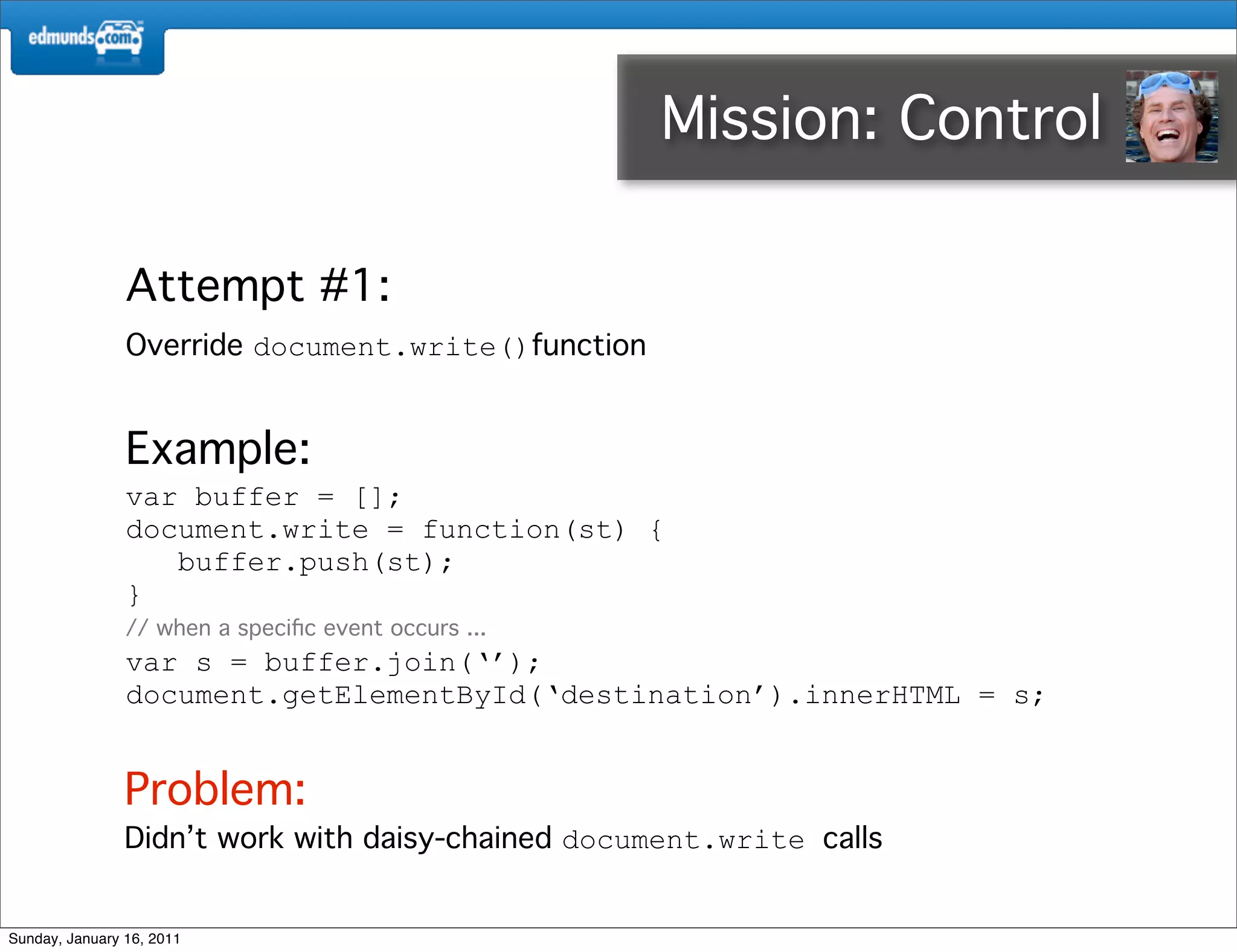 Mission: Control 3rd

                Attempt #1:
                Override document.write()function


                Example:
                var buffer = [];
                document.write = function(st) {
                   buffer.push(st);
                }
                // when a speciﬁc event occurs ...
                var s = buffer.join(‘’);
                document.getElementById(‘destination’).innerHTML = s;


                Problem:
                Didn’t work with daisy-chained document.write calls


Sunday, January 16, 2011
 