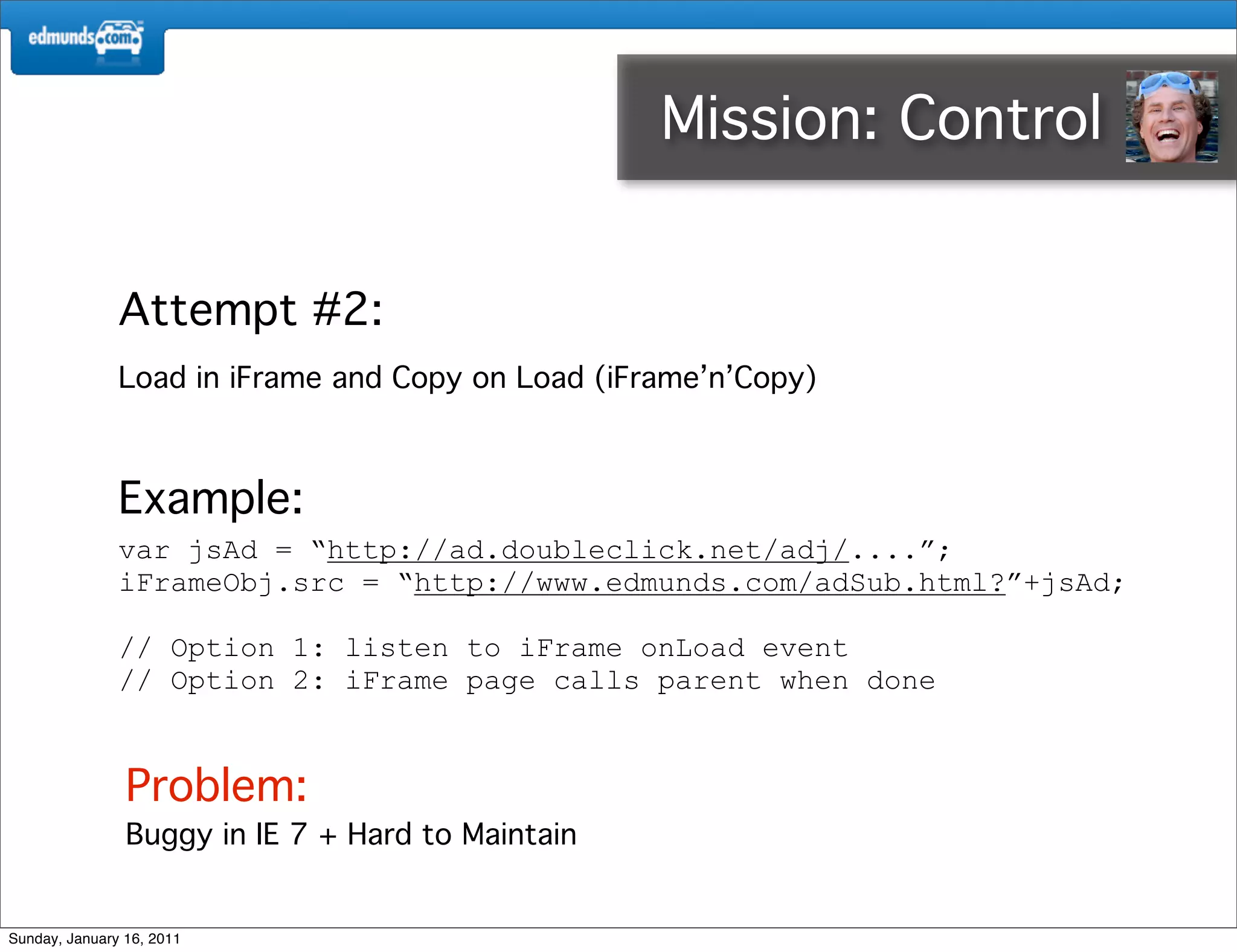 Mission: Control 3rd


               Attempt #2:
               Load in iFrame and Copy on Load (iFrame’n’Copy)



               Example:
               var jsAd = “http://ad.doubleclick.net/adj/....”;
               iFrameObj.src = “http://www.edmunds.com/adSub.html?”+jsAd;

               // Option 1: listen to iFrame onLoad event
               // Option 2: iFrame page calls parent when done


                Problem:
                Buggy in IE 7 + Hard to Maintain


Sunday, January 16, 2011
 