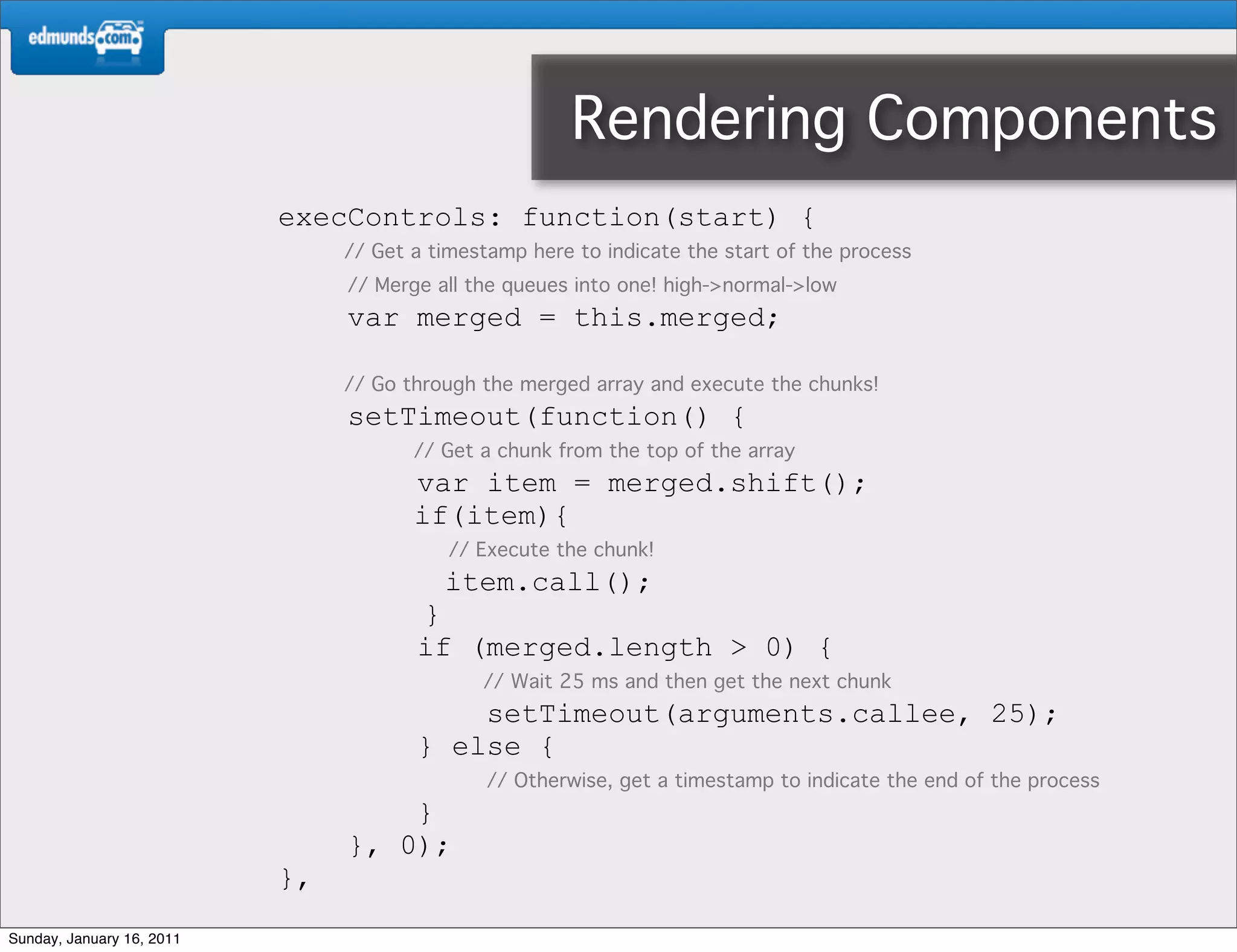 Rendering Components
                           execControls: function(start) {
                                // Get a timestamp here to indicate the start of the process
                                // Merge all the queues into one! high->normal->low
                                var merged = this.merged;

                                // Go through the merged array and execute the chunks!
                                setTimeout(function() {
                                       // Get a chunk from the top of the array
                                       var item = merged.shift();
                                       if(item){
                                           // Execute the chunk!
                                          item.call();
                                       }
                                       if (merged.length > 0) {
                                              // Wait 25 ms and then get the next chunk
                                           setTimeout(arguments.callee, 25);
                                       } else {
                                               // Otherwise, get a timestamp to indicate the end of the process
                                    }
                                }, 0);
                           },
Sunday, January 16, 2011
 