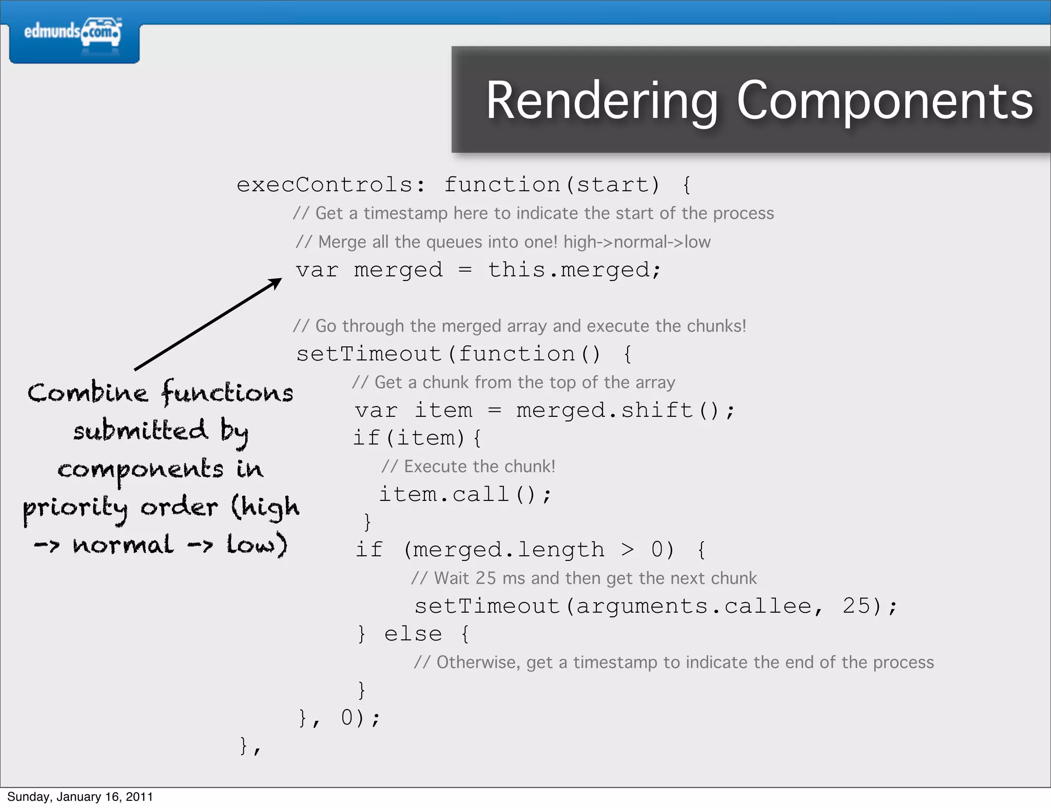 Rendering Components
                           execControls: function(start) {
                                // Get a timestamp here to indicate the start of the process
                                // Merge all the queues into one! high->normal->low
                                var merged = this.merged;

                                // Go through the merged array and execute the chunks!
                                setTimeout(function() {
                                       // Get a chunk from the top of the array
   Combine functions
                                       var item = merged.shift();
          submitted by                 if(item){
        components in                      // Execute the chunk!
                                          item.call();
  priority order (high
                                       }
    -> normal -> low)                  if (merged.length > 0) {
                                              // Wait 25 ms and then get the next chunk
                                           setTimeout(arguments.callee, 25);
                                       } else {
                                               // Otherwise, get a timestamp to indicate the end of the process
                                    }
                                }, 0);
                           },
Sunday, January 16, 2011
 
